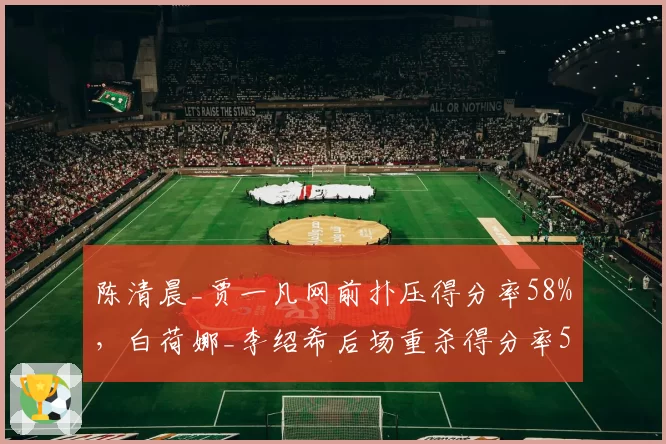 陈清晨_贾一凡网前扑压得分率58%，白荷娜_李绍希后场重杀得分率52%战术翻转