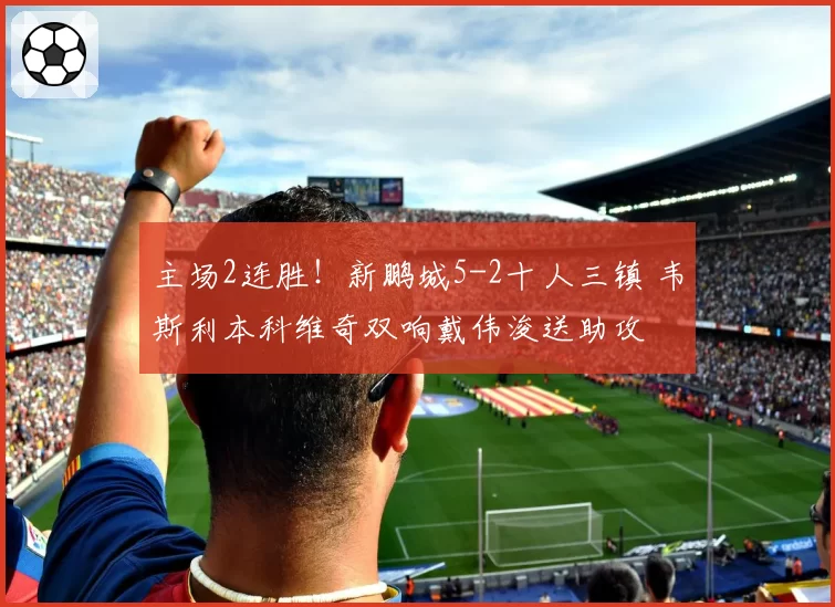 主场2连胜！新鹏城5-2十人三镇 韦斯利本科维奇双响戴伟浚送助攻