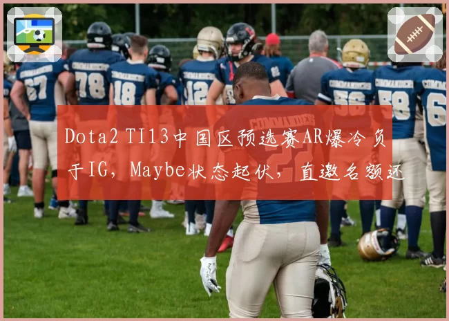 Dota2 TI13中国区预选赛AR爆冷负于IG,Maybe状态起伏,直邀名额还稳吗?