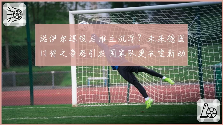 诺伊尔退役后谁主沉浮？未来德国门将之争恐引发国家队更衣室新动荡