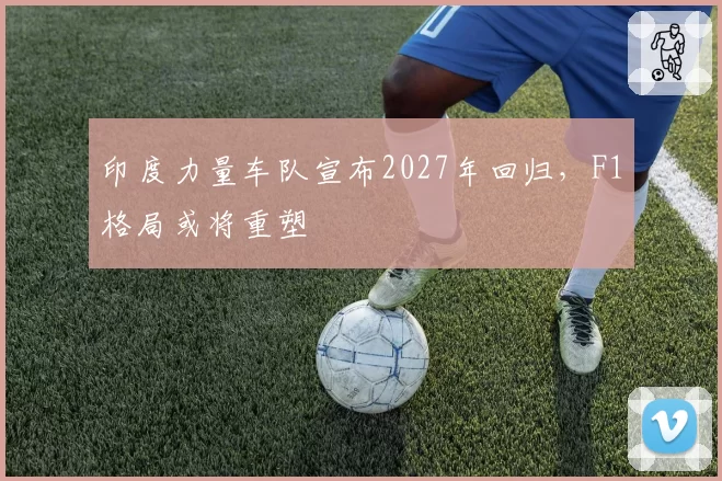 印度力量车队宣布2027年回归,F1格局或将重塑