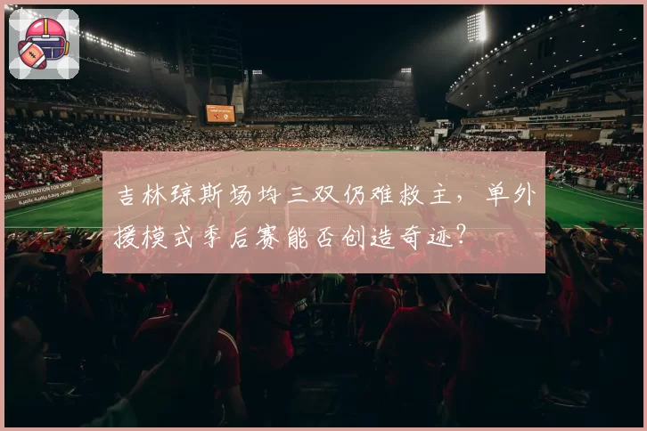 吉林琼斯场均三双仍难救主,单外援模式季后赛能否创造奇迹?