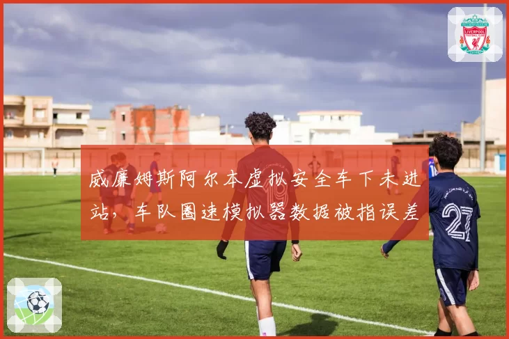 威廉姆斯阿尔本虚拟安全车下未进站,车队圈速模拟器数据被指误差超1秒