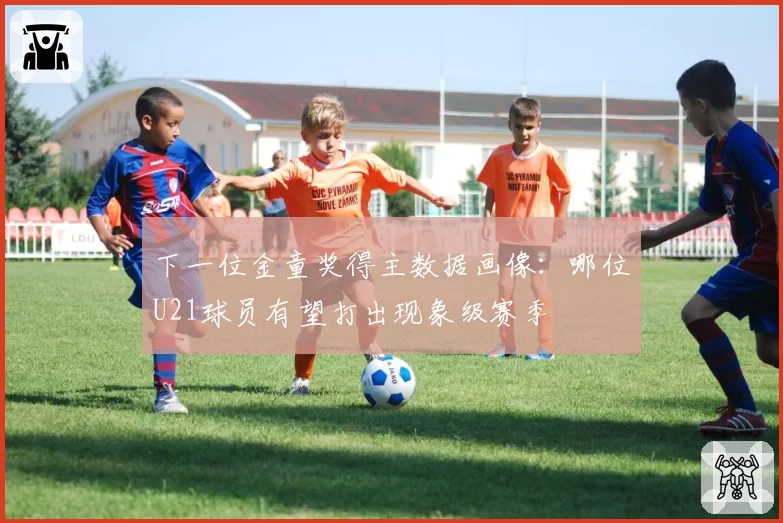 下一位金童奖得主数据画像：哪位U21球员有望打出现象级赛季