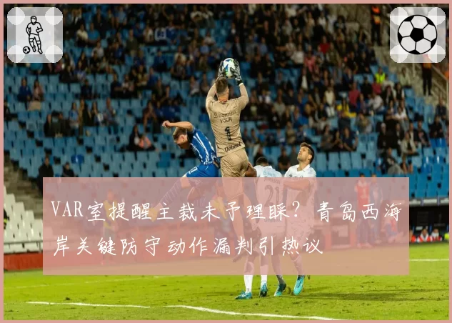 VAR室提醒主裁未予理睬?青岛西海岸关键防守动作漏判引热议