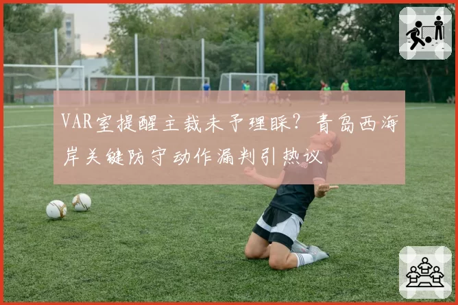 VAR室提醒主裁未予理睬?青岛西海岸关键防守动作漏判引热议