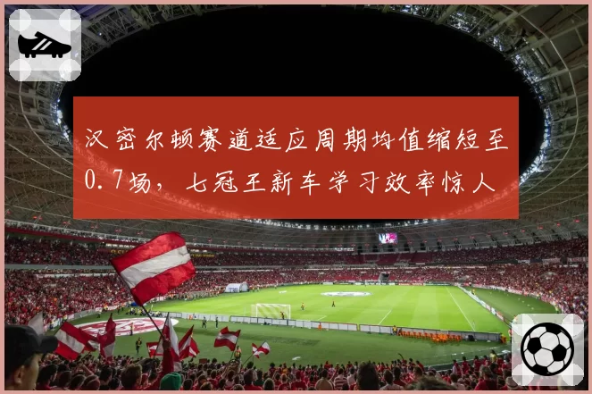 汉密尔顿赛道适应周期均值缩短至0.7场,七冠王新车学习效率惊人