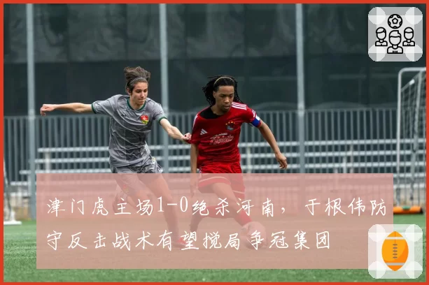 津门虎主场1-0绝杀河南，于根伟防守反击战术有望搅局争冠集团