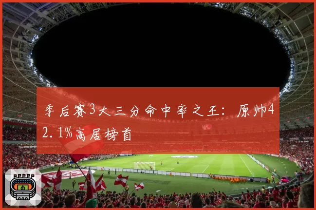 季后赛3大三分命中率之王：原帅42.1%高居榜首