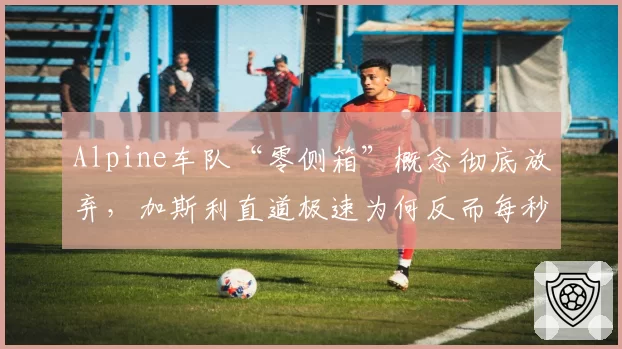Alpine车队“零侧箱”概念彻底放弃，加斯利直道极速为何反而每秒减少3米？