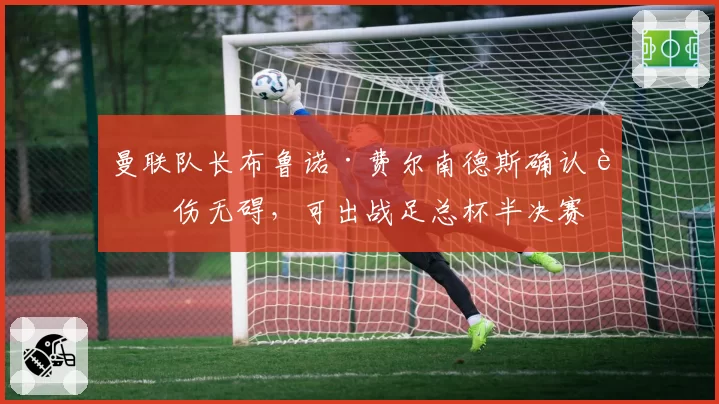 曼联队长布鲁诺·费尔南德斯确认膝伤无碍，可出战足总杯半决赛