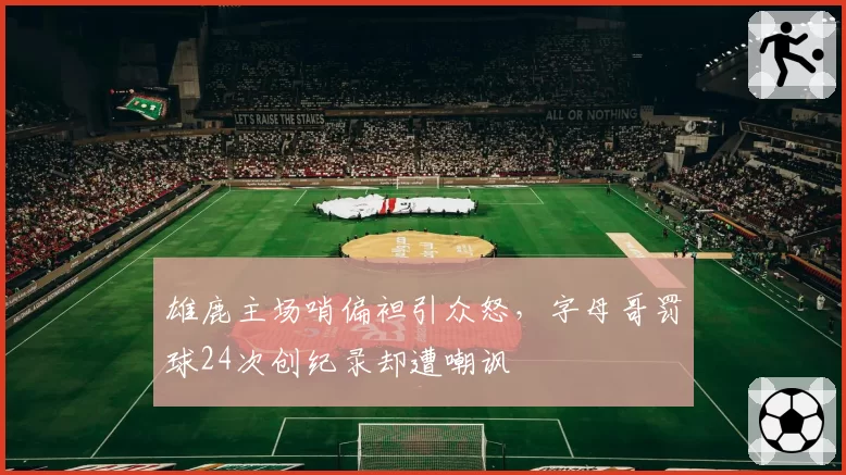 雄鹿主场哨偏袒引众怒,字母哥罚球24次创纪录却遭嘲讽