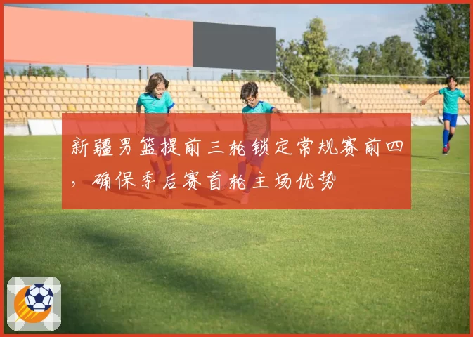 新疆男篮提前三轮锁定常规赛前四，确保季后赛首轮主场优势