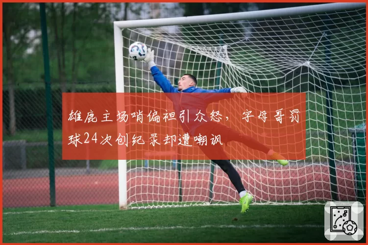 雄鹿主场哨偏袒引众怒,字母哥罚球24次创纪录却遭嘲讽