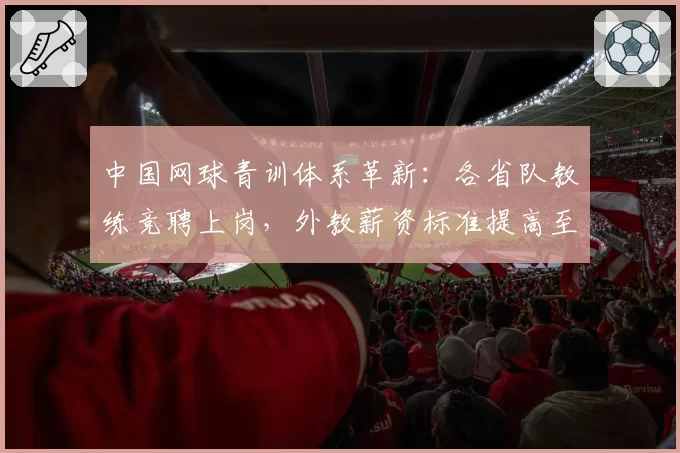 中国网球青训体系革新：各省队教练竞聘上岗，外教薪资标准提高至国际水平