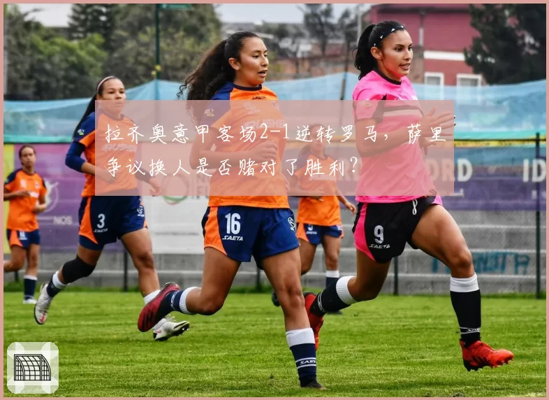 拉齐奥意甲客场2-1逆转罗马,萨里争议换人是否赌对了胜利?