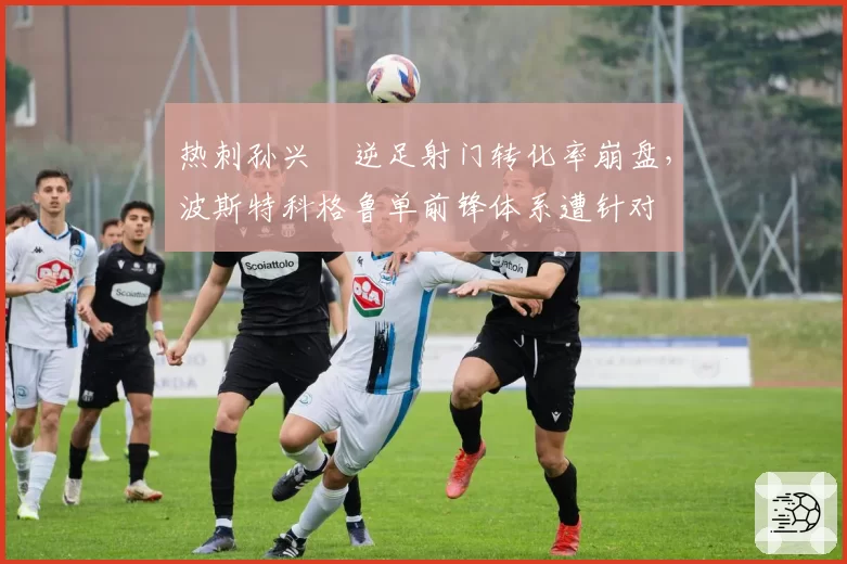 热刺孙兴慜逆足射门转化率崩盘,波斯特科格鲁单前锋体系遭针对