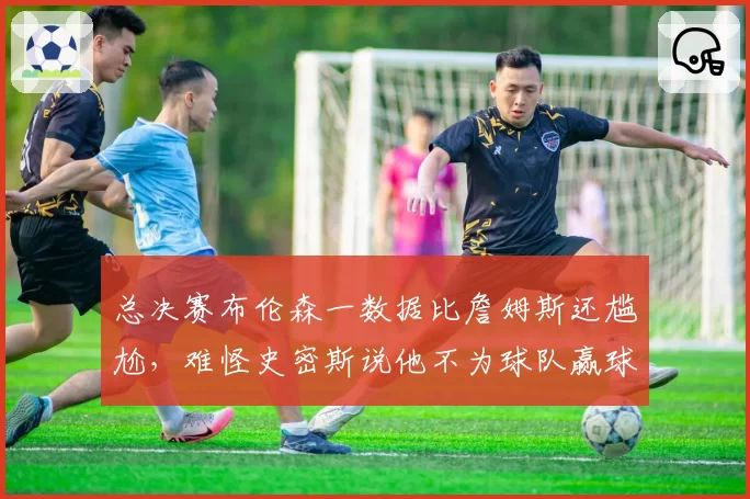 总决赛布伦森一数据比詹姆斯还尴尬,难怪史密斯说他不为球队赢球
