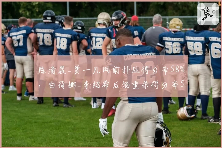 陈清晨_贾一凡网前扑压得分率58%，白荷娜_李绍希后场重杀得分率52%战术翻转