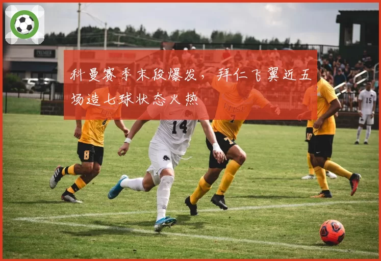 科曼赛季末段爆发，拜仁飞翼近五场造七球状态火热