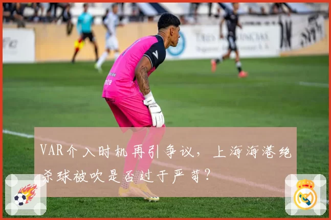 VAR介入时机再引争议，上海海港绝杀球被吹是否过于严苛？