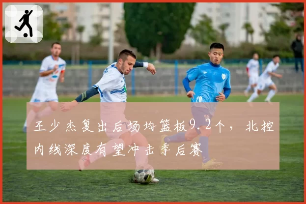 王少杰复出后场均篮板9.2个,北控内线深度有望冲击季后赛