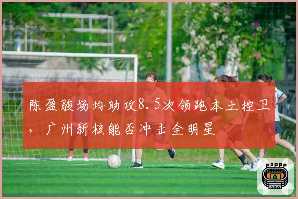 陈盈骏场均助攻8.5次领跑本土控卫,广州新核能否冲击全明星