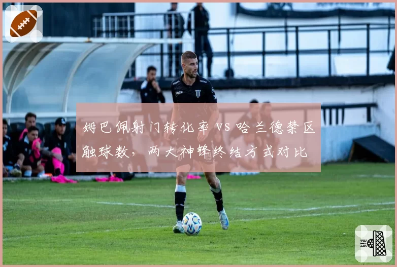 姆巴佩射门转化率 vs 哈兰德禁区触球数,两大神锋终结方式对比