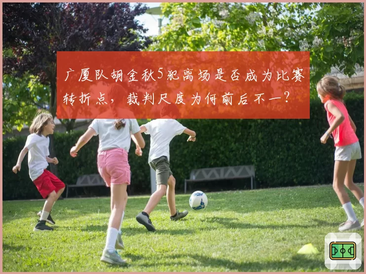 广厦队胡金秋5犯离场是否成为比赛转折点，裁判尺度为何前后不一？