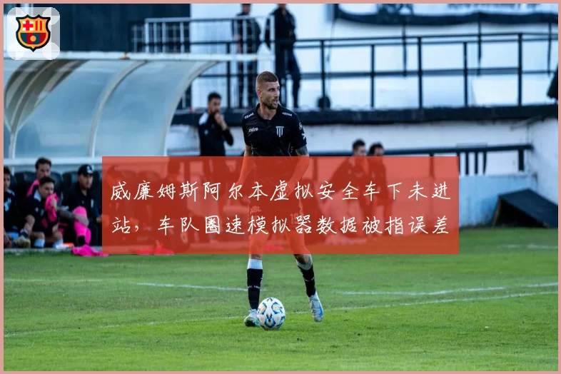 威廉姆斯阿尔本虚拟安全车下未进站,车队圈速模拟器数据被指误差超1秒