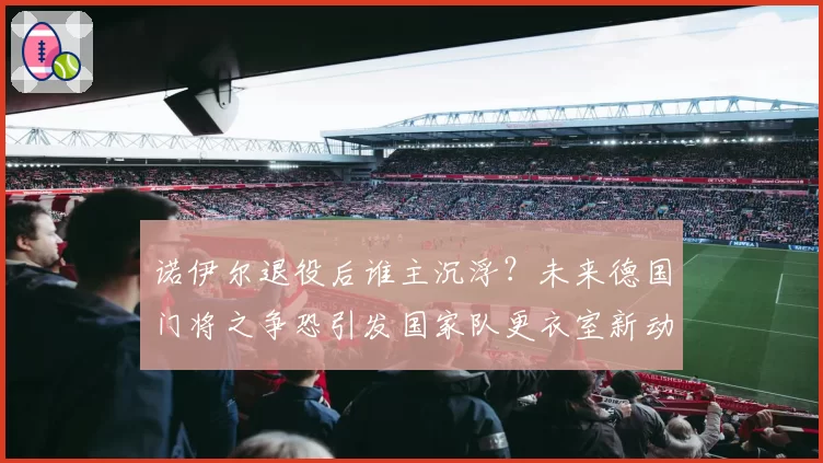 诺伊尔退役后谁主沉浮？未来德国门将之争恐引发国家队更衣室新动荡