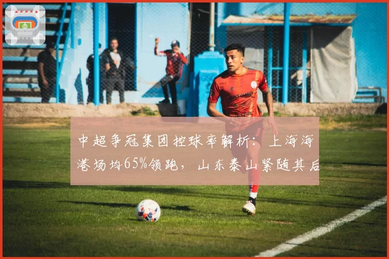 中超争冠集团控球率解析:上海海港场均65%领跑,山东泰山紧随其后