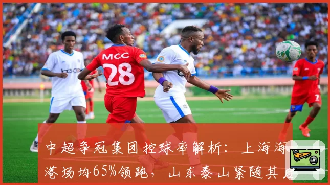 中超争冠集团控球率解析:上海海港场均65%领跑,山东泰山紧随其后