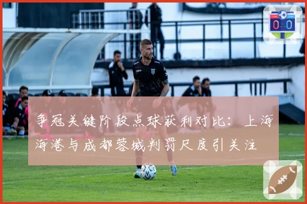 争冠关键阶段点球获利对比:上海海港与成都蓉城判罚尺度引关注