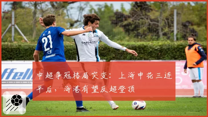 中超争冠格局突变:上海申花三连平后,海港有望反超登顶