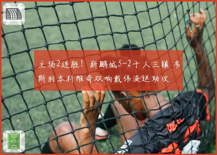 主场2连胜!新鹏城5-2十人三镇 韦斯利本科维奇双响戴伟浚送助攻