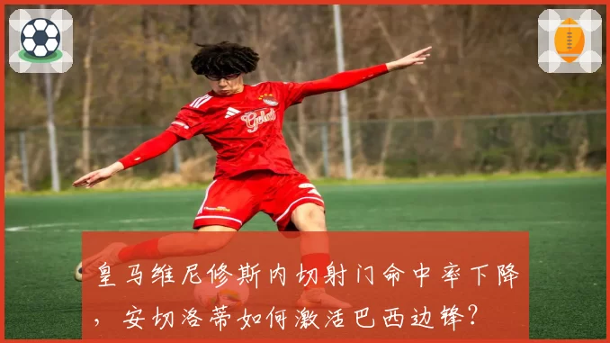 皇马维尼修斯内切射门命中率下降,安切洛蒂如何激活巴西边锋?