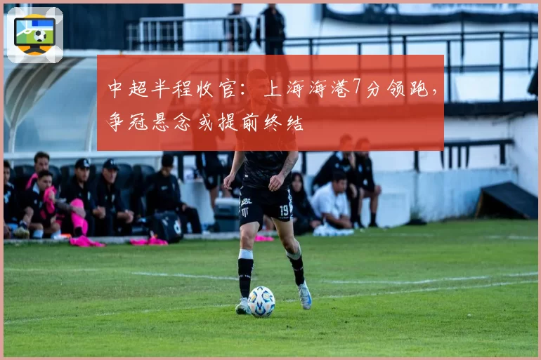 中超半程收官：上海海港7分领跑，争冠悬念或提前终结