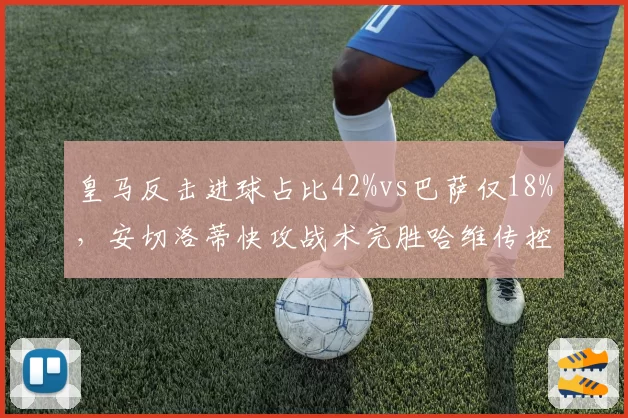 皇马反击进球占比42%vs巴萨仅18%，安切洛蒂快攻战术完胜哈维传控体系