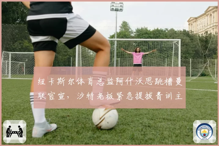 纽卡斯尔体育总监阿什沃思跳槽曼联官宣，沙特老板紧急提拔青训主管填补空缺__br_