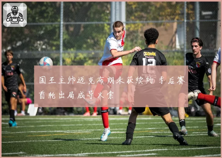 国王主帅迈克布朗未获续约 季后赛首轮出局成导火索