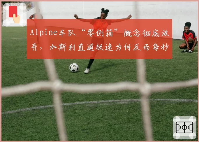 Alpine车队“零侧箱”概念彻底放弃，加斯利直道极速为何反而每秒减少3米？