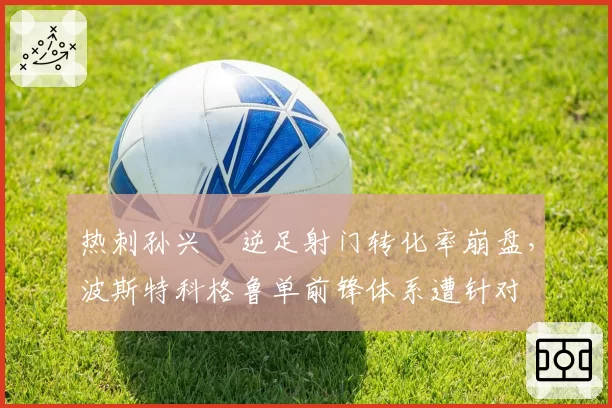 热刺孙兴慜逆足射门转化率崩盘,波斯特科格鲁单前锋体系遭针对