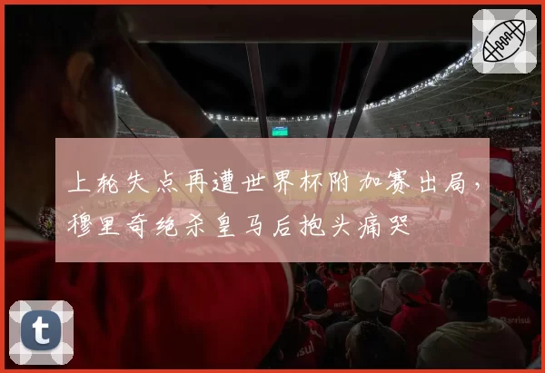 上轮失点再遭世界杯附加赛出局,穆里奇绝杀皇马后抱头痛哭