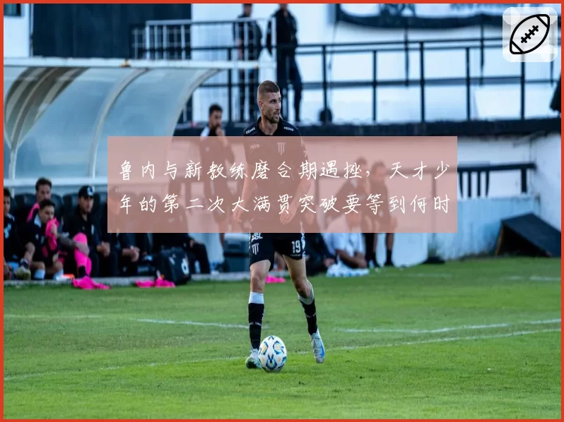 鲁内与新教练磨合期遇挫，天才少年的第二次大满贯突破要等到何时？