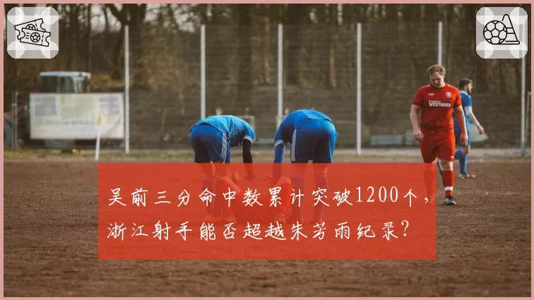 吴前三分命中数累计突破1200个，浙江射手能否超越朱芳雨纪录？