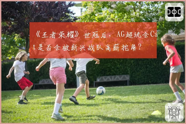 《王者荣耀》世冠后,AG超玩会Cat是否会被新兴战队高薪挖角?