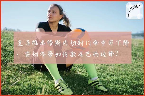 皇马维尼修斯内切射门命中率下降,安切洛蒂如何激活巴西边锋?