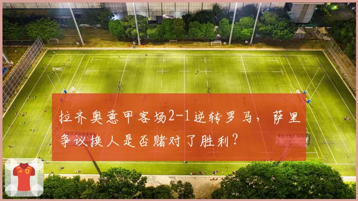 拉齐奥意甲客场2-1逆转罗马,萨里争议换人是否赌对了胜利?