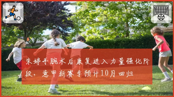 朱婷手腕术后康复进入力量强化阶段,意甲新赛季预计10月回归